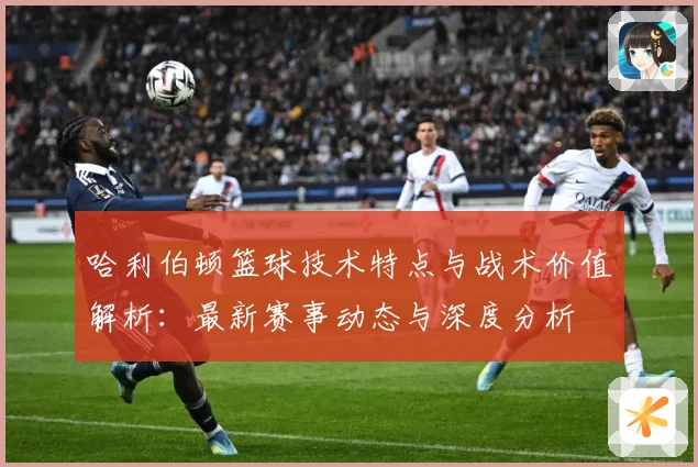 哈利伯顿篮球技术特点与战术价值解析：最新赛事动态与深度分析