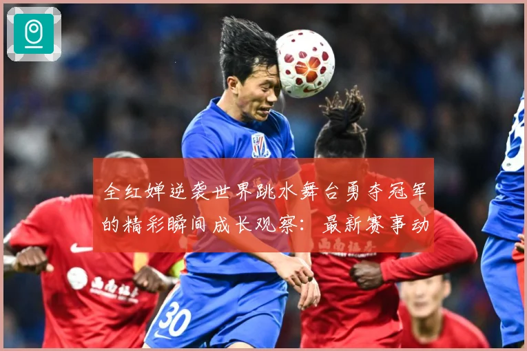 全红婵逆袭世界跳水舞台勇夺冠军的精彩瞬间成长观察：最新赛事动态与深度分析
