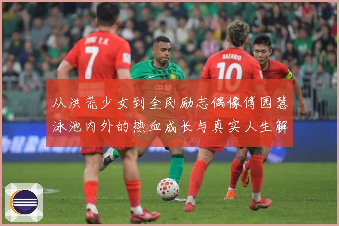 从洪荒少女到全民励志偶像傅园慧泳池内外的热血成长与真实人生解析：最新赛事动态与深度分析