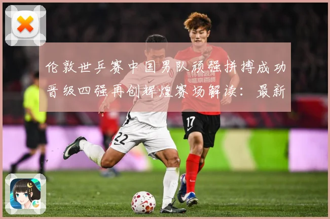 伦敦世乒赛中国男队顽强拼搏成功晋级四强再创辉煌赛场解读：最新赛事动态与深度分析