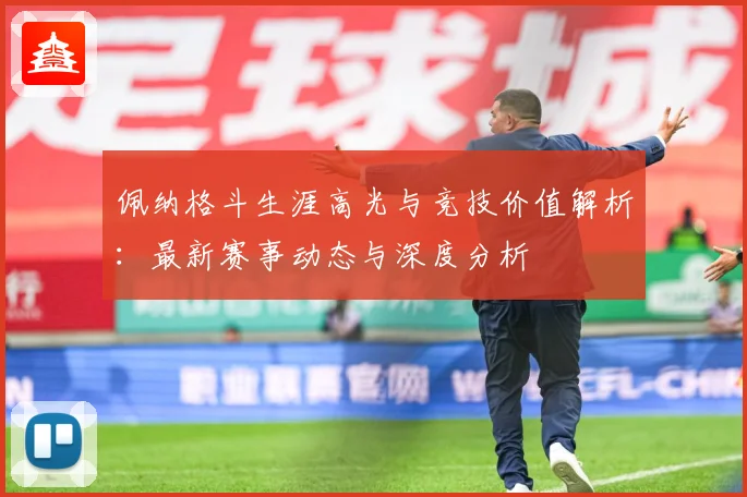 佩纳格斗生涯高光与竞技价值解析：最新赛事动态与深度分析