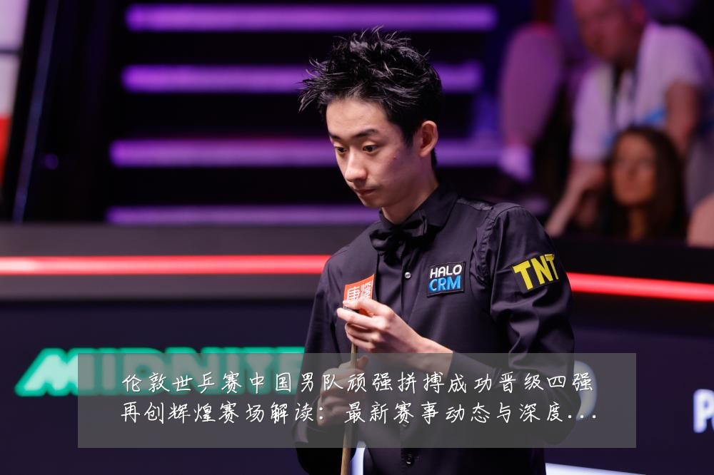 伦敦世乒赛中国男队顽强拼搏成功晋级四强再创辉煌赛场解读：最新赛事动态与深度分析