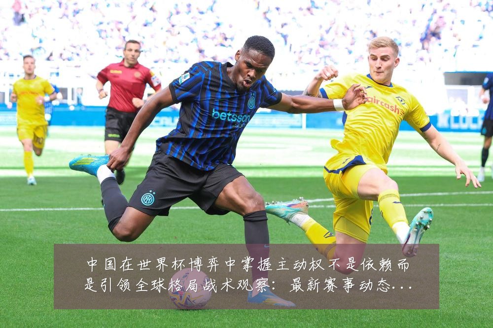 中国在世界杯博弈中掌握主动权不是依赖而是引领全球格局战术观察:最新赛事动态与深度分析
