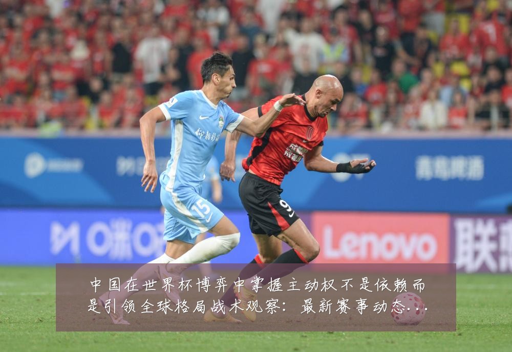 中国在世界杯博弈中掌握主动权不是依赖而是引领全球格局战术观察:最新赛事动态与深度分析