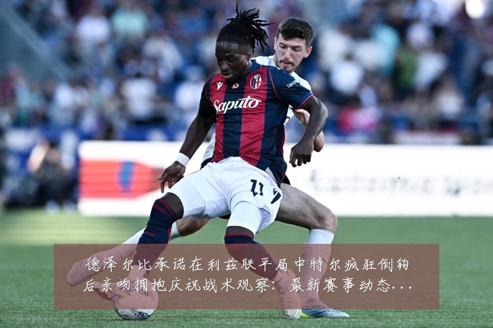 德泽尔比承诺在利兹联平局中特尔疯狂倒钩后亲吻拥抱庆祝战术观察:最新赛事动态与深度分析