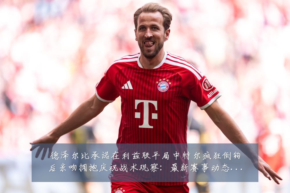 德泽尔比承诺在利兹联平局中特尔疯狂倒钩后亲吻拥抱庆祝战术观察:最新赛事动态与深度分析