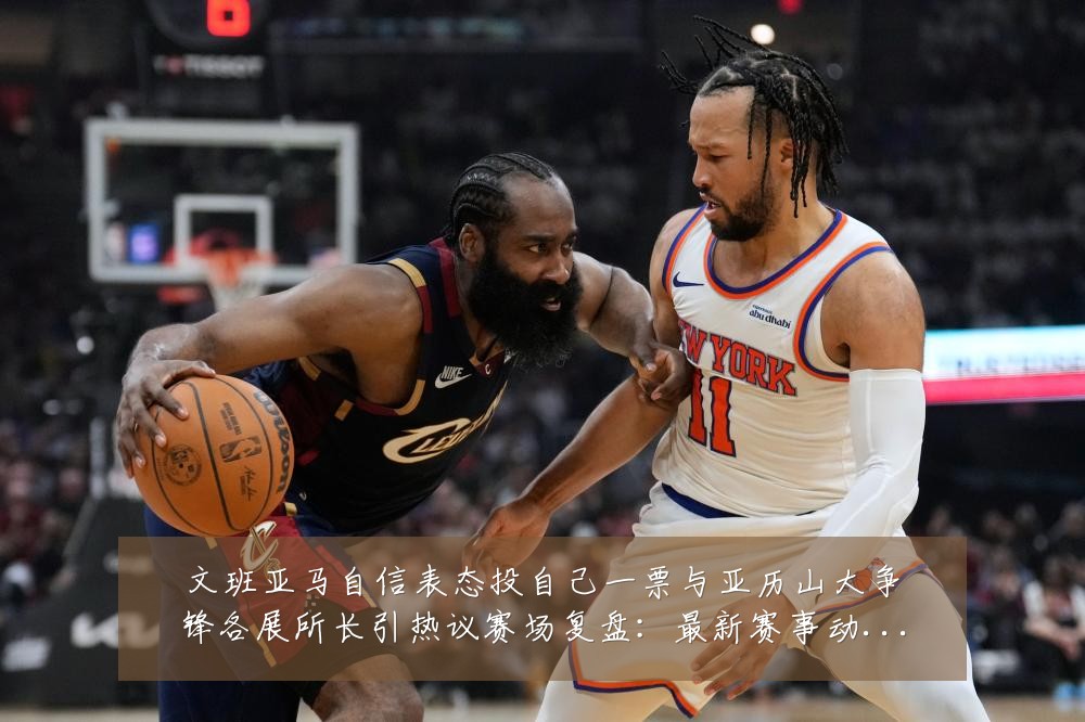 文班亚马自信表态投自己一票与亚历山大争锋各展所长引热议赛场复盘:最新赛事动态与深度分析